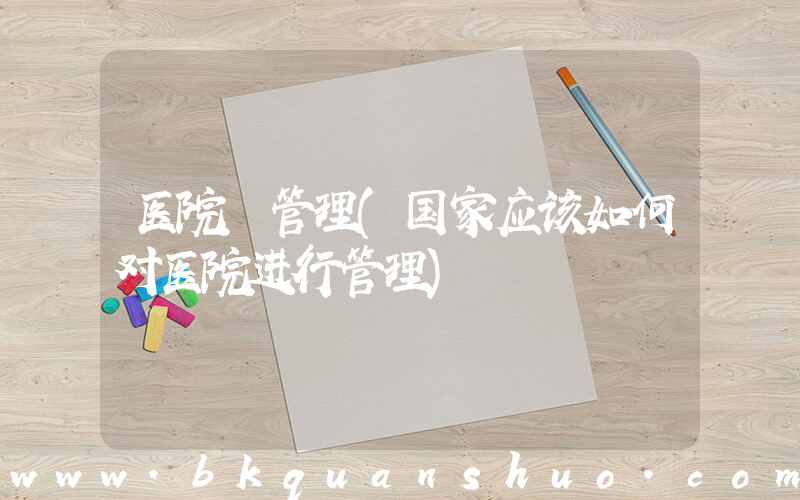 医院 管理(国家应该如何对医院进行管理)
